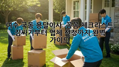 여수 국동 용달이사 🚚 꼼꼼 체크리스트! 짐싸기부터 업체 선정까지 완벽 가이드 💯